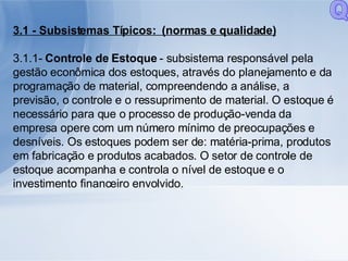 3.1 - Subsistemas Típicos:   (normas e qualidade) 3.1.1-  Controle de Estoque  - subsistema responsável pela gestão econômica dos estoques, através do planejamento e da programação de material, compreendendo a análise, a previsão, o controle e o ressuprimento de material. O estoque é necessário para que o processo de produção-venda da empresa opere com um número mínimo de preocupações e desníveis. Os estoques podem ser de: matéria-prima, produtos em fabricação e produtos acabados. O setor de controle de estoque acompanha e controla o nível de estoque e o investimento financeiro envolvido. Q 