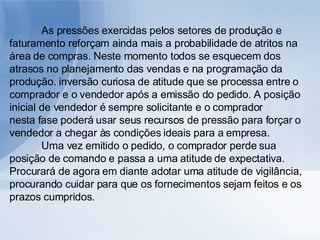 As pressões exercidas pelos setores de produção e faturamento reforçam ainda mais a probabilidade de atritos na área de compras. Neste momento todos se esquecem dos atrasos no planejamento das vendas e na programação da produção. inversão curiosa de atitude que se processa entre o comprador e o vendedor após a emissão do pedido. A posição inicial de vendedor é sempre solicitante e o comprador nesta fase poderá usar seus recursos de pressão para forçar o vendedor a chegar às condições ideais para a empresa. Uma vez emitido o pedido, o comprador perde sua posição de comando e passa a uma atitude de expectativa. Procurará de agora em diante adotar uma atitude de vigilância, procurando cuidar para que os fornecimentos sejam feitos e os prazos cumpridos. 