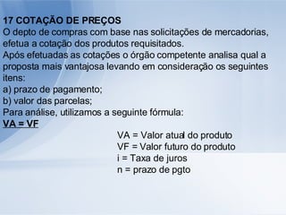 17 COTAÇÃO DE PREÇOS O depto de compras com base nas solicitações de mercadorias, efetua a cotação dos produtos requisitados. Após efetuadas as cotações o órgão competente analisa qual a proposta mais vantajosa levando em consideração os seguintes itens: a) prazo de pagamento; b) valor das parcelas; Para análise, utilizamos a seguinte fórmula: VA = VF VA = Valor atual do produto VF = Valor futuro do produto i = Taxa de juros n = prazo de pgto 