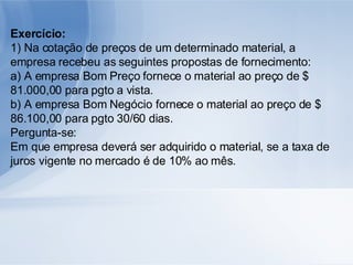 Exercício: 1) Na cotação de preços de um determinado material, a empresa recebeu as seguintes propostas de fornecimento: a) A empresa Bom Preço fornece o material ao preço de $ 81.000,00 para pgto a vista. b) A empresa Bom Negócio fornece o material ao preço de $ 86.100,00 para pgto 30/60 dias. Pergunta-se: Em que empresa deverá ser adquirido o material, se a taxa de juros vigente no mercado é de 10% ao mês. 