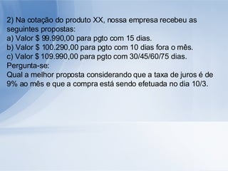 2) Na cotação do produto XX, nossa empresa recebeu as seguintes propostas: a) Valor $ 99.990,00 para pgto com 15 dias. b) Valor $ 100.290,00 para pgto com 10 dias fora o mês. c) Valor $ 109.990,00 para pgto com 30/45/60/75 dias. Pergunta-se: Qual a melhor proposta considerando que a taxa de juros é de 9% ao mês e que a compra está sendo efetuada no dia 10/3. 