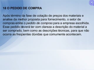 18 O PEDIDO DE COMPRA Após término da fase de cotação de preços dos materiais e analise da melhor proposta para fornecimento, o setor de compras emite o  pedido de compras  para a empresa escolhida. Esse pedido deverá ter com clareza a descrição do material a ser comprado, bem como as descrições técnicas, para que não ocorra as freqüentes dúvidas que comumente acontecem. Q 