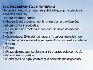 19 O RECEBIMENTO DE MATERIAIS No recebimento dos materiais solicitados, alguns principais aspectos deverão ser considerados como: 1) Especificação técnica: conferencia das especificações pedidas com as recebidas. 2) Qualidade dos materiais: conferencia física do material recebido. 3) Quantidade: Executar contagem física dos materiais, ou utilizar técnicas de amostragem quando for inviável a contagem um a um. 4) Preço: 5) Prazo de entrega: conferencia se o prazo esta dentro do estabelecido no pedido. 6) Condições de pgto: conferencia com relação ao pedido. 