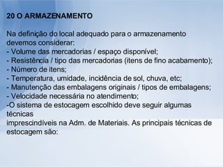 20 O ARMAZENAMENTO Na definição do local adequado para o armazenamento devemos considerar: - Volume das mercadorias / espaço disponível; - Resistência / tipo das mercadorias (itens de fino acabamento); - Número de itens; - Temperatura, umidade, incidência de sol, chuva, etc; - Manutenção das embalagens originais / tipos de embalagens; - Velocidade necessária no atendimento; -O sistema de estocagem escolhido deve seguir algumas técnicas imprescindíveis na Adm. de Materiais. As principais técnicas de estocagem são: 