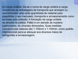a) Carga unitária: Dá-se o nome de carga unitária à carga constituída de embalagens de transporte que arranjam ou acondicionam uma certa quantidade de material para possibilitar o seu manuseio, transporte e armazenamento como se fosse uma unidade. A formação de carga unitária se através de pallets. Pallet é um estrado de madeira padronizado, de diversas dimensões. Suas medidas convencionais básicas são 1.100mm x 1.100mm, como padrão internacional para se adequar aos diversos meios de transportes e armazenagem; Q 