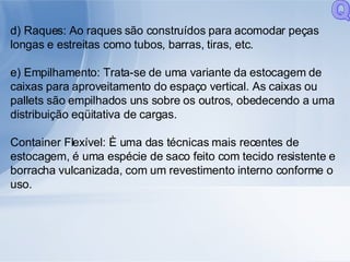 d) Raques: Ao raques são construídos para acomodar peças longas e estreitas como tubos, barras, tiras, etc. e) Empilhamento: Trata-se de uma variante da estocagem de caixas para aproveitamento do espaço vertical. As caixas ou pallets são empilhados uns sobre os outros, obedecendo a uma distribuição eqüitativa de cargas. Container Flexível: È uma das técnicas mais recentes de estocagem, é uma espécie de saco feito com tecido resistente e borracha vulcanizada, com um revestimento interno conforme o uso. Q 