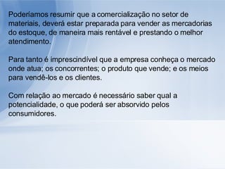 Poderíamos resumir que a comercialização no setor de materiais, deverá estar preparada para vender as mercadorias do estoque, de maneira mais rentável e prestando o melhor atendimento. Para tanto é imprescindível que a empresa conheça o mercado onde atua; os concorrentes; o produto que vende; e os meios para vendê-los e os clientes. Com relação ao mercado é necessário saber qual a potencialidade, o que poderá ser absorvido pelos consumidores. 