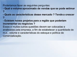 Poderíamos fazer as seguintes perguntas: - Qual o volume aproximado de vendas que se pode estimar ? - Quais as características desse mercado ? Tende a crescer ? - Existem novos projetos para a região que poderiam incrementar os negócios ? Essas e muitas outras questões devem ser colocadas e analisadas pela empresa, a fim de estabelecer a quantidade de m.o., volume e características do estoque e política de comercialização. 