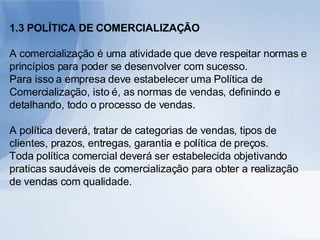 1.3 POLÍTICA DE COMERCIALIZAÇÃO A comercialização é uma atividade que deve respeitar normas e princípios para poder se desenvolver com sucesso. Para isso a empresa deve estabelecer uma Política de Comercialização, isto é, as normas de vendas, definindo e detalhando, todo o processo de vendas. A política deverá, tratar de categorias de vendas, tipos de clientes, prazos, entregas, garantia e política de preços. Toda política comercial deverá ser estabelecida objetivando praticas saudáveis de comercialização para obter a realização de vendas com qualidade. 