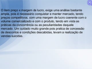 O item preço x margem de lucro, exige uma análise bastante ampla, pois é necessário conquistar e manter mercado, tendo preços competitivos, com uma margem de lucro coerente com o volume comercializado e com o produto, tendo em vista as práticas da concorrência ou as peculiaridades daquele mercado. Um cuidado muito grande pois pratica de concessão de descontos e condições descabidas, levam a realização de vendas suicidas. Q 