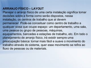 ARRANJO FÍSICO – LAYOUT Planejar o arranjo físico de uma certa instalação significa tomar decisões sobre a forma como serão dispostos, nessa instalação, os centros de trabalho que aí devem permanecer. Pode-se conceituar como centro de trabalho a qualquer coisa que ocupe espaço: um departamento, uma sala, uma pessoa ou grupo de pessoas, máquinas, equipamentos, bancadas e estações de trabalho, etc. Em todo o planejamento de arranjo físico, irá existir sempre uma preocupação básica: tornar mais fácil e suave o movimento do trabalho através do sistema, quer esse movimento se refira ao fluxo de pessoas ou de materiais. 