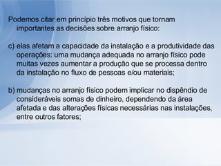 Podemos citar em princípio três motivos que tornam importantes as decisões sobre arranjo físico: elas afetam a capacidade da instalação e a produtividade das operações: uma mudança adequada no arranjo físico pode muitas vezes aumentar a produção que se processa dentro da instalação no fluxo de pessoas e/ou materiais; b) mudanças no arranjo físico podem implicar no dispêndio de consideráveis somas de dinheiro, dependendo da área afetada e das alterações físicas necessárias nas instalações, entre outros fatores; 