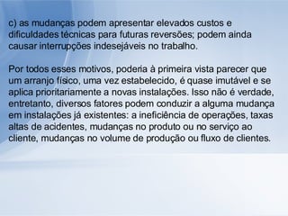 c) as mudanças podem apresentar elevados custos e dificuldades técnicas para futuras reversões; podem ainda causar interrupções indesejáveis no trabalho. Por todos esses motivos, poderia à primeira vista parecer que um arranjo físico, uma vez estabelecido, é quase imutável e se aplica prioritariamente a novas instalações. Isso não é verdade, entretanto, diversos fatores podem conduzir a alguma mudança em instalações já existentes: a ineficiência de operações, taxas altas de acidentes, mudanças no produto ou no serviço ao cliente, mudanças no volume de produção ou fluxo de clientes. 
