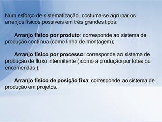 Num esforço de sistematização, costuma-se agrupar os arranjos físicos possíveis em três grandes tipos: 􀂾  Arranjo físico por produto : corresponde ao sistema de produção contínua (como linha de montagem); 􀂾  Arranjo físico por processo : corresponde ao sistema de produção de fluxo intermitente ( como a produção por lotes ou encomendas ); 􀂾  Arranjo físico de posição fixa : corresponde ao sistema de produção em projetos. 