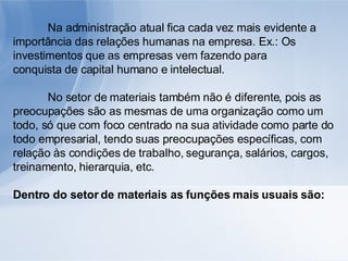 Na administração atual fica cada vez mais evidente a importância das relações humanas na empresa. Ex.: Os investimentos que as empresas vem fazendo para conquista de capital humano e intelectual. No setor de materiais também não é diferente, pois as preocupações são as mesmas de uma organização como um todo, só que com foco centrado na sua atividade como parte do todo empresarial, tendo suas preocupações específicas, com relação às condições de trabalho, segurança, salários, cargos, treinamento, hierarquia, etc. Dentro do setor de materiais as funções mais usuais são: 