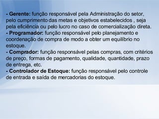 - Gerente:  função responsável pela Administração do setor, pelo cumprimento das metas e objetivos estabelecidos , seja pela eficiência ou pelo lucro no caso de comercialização direta. - Programador:  função responsável pelo planejamento e coordenação de compra de modo a obter um equilíbrio no estoque. - Comprador:  função responsável pelas compras, com critérios de preço, formas de pagamento, qualidade, quantidade, prazo de entrega, etc. - Controlador de Estoque:  função responsável pelo controle de entrada e saída de mercadorias do estoque. 