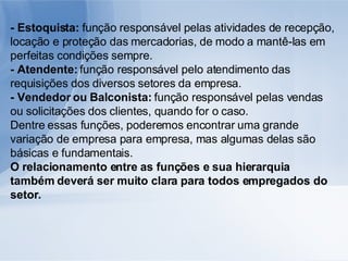 - Estoquista:  função responsável pelas atividades de recepção, locação e proteção das mercadorias, de modo a mantê-las em perfeitas condições sempre. - Atendente:  função responsável pelo atendimento das requisições dos diversos setores da empresa. - Vendedor ou Balconista:  função responsável pelas vendas ou solicitações dos clientes, quando for o caso. Dentre essas funções, poderemos encontrar uma grande variação de empresa para empresa, mas algumas delas são básicas e fundamentais. O relacionamento entre as funções e sua hierarquia também deverá ser muito clara para todos empregados do setor. 