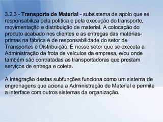 3.2.3 -  Transporte de Material  - subsistema de apoio que se responsabiliza pela política e pela execução do transporte, movimentação e distribuição de material. A colocação do produto acabado nos clientes e as entregas das matérias-primas na fábrica é de responsabilidade do setor de Transportes e Distribuição. É nesse setor que se executa a Administração da frota de veículos da empresa, e/ou onde também são contratadas as transportadoras que prestam serviços de entrega e coleta. A integração destas subfunções funciona como um sistema de engrenagens que aciona a Administração de Material e permite a interface com outros sistemas da organização. 