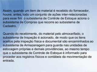 Assim, quando um item de material é recebido do fornecedor, houve, antes, todo um conjunto de ações inter-relacionadas para esse fim: o subsistema de Controle de Estoque aciona o subsistema de Compras que recorre ao subsistema de Cadastro.  Quando do recebimento, do material pelo almoxarifado, o subsistema de Inspeção é acionado, de modo que os itens aceitos pela inspeção física e documental são encaminhados ao subsistema de Armazenagem para guarda nas unidades de estocagem próprias e demais providências, ao mesmo tempo que o subsistema de Controle de Estoque é informado para proceder aos registros físicos e contábeis da movimentação de entrada. 