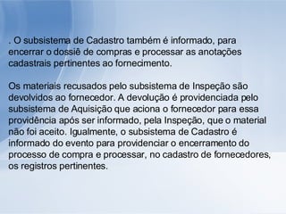 . O subsistema de Cadastro também é informado, para encerrar o dossiê de compras e processar as anotações cadastrais pertinentes ao fornecimento. Os materiais recusados pelo subsistema de Inspeção são devolvidos ao fornecedor. A devolução é providenciada pelo subsistema de Aquisição que aciona o fornecedor para essa providência após ser informado, pela Inspeção, que o material não foi aceito. Igualmente, o subsistema de Cadastro é informado do evento para providenciar o encerramento do processo de compra e processar, no cadastro de fornecedores, os registros pertinentes. 