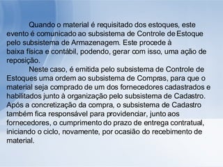 Quando o material é requisitado dos estoques, este evento é comunicado ao subsistema de Controle de Estoque pelo subsistema de Armazenagem. Este procede à baixa física e contábil, podendo, gerar com isso, uma ação de reposição. Neste caso, é emitida pelo subsistema de Controle de Estoques uma ordem ao subsistema de Compras, para que o material seja comprado de um dos fornecedores cadastrados e habilitados junto à organização pelo subsistema de Cadastro. Após a concretização da compra, o subsistema de Cadastro também fica responsável para providenciar, junto aos fornecedores, o cumprimento do prazo de entrega contratual, iniciando o ciclo, novamente, por ocasião do recebimento de material. 
