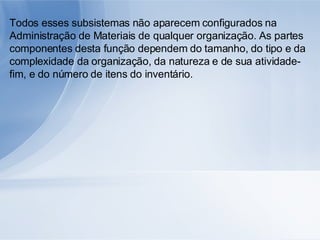 Todos esses subsistemas não aparecem configurados na Administração de Materiais de qualquer organização. As partes componentes desta função dependem do tamanho, do tipo e da complexidade da organização, da natureza e de sua atividade-fim, e do número de itens do inventário. 