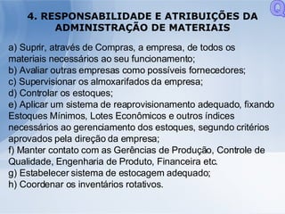 4. RESPONSABILIDADE E ATRIBUIÇÕES DA ADMINISTRAÇÃO DE MATERIAIS a) Suprir, através de Compras, a empresa, de todos os materiais necessários ao seu funcionamento; b) Avaliar outras empresas como possíveis fornecedores; c) Supervisionar os almoxarifados da empresa; d) Controlar os estoques; e) Aplicar um sistema de reaprovisionamento adequado, fixando Estoques Mínimos, Lotes Econômicos e outros índices necessários ao gerenciamento dos estoques, segundo critérios aprovados pela direção da empresa; f) Manter contato com as Gerências de Produção, Controle de Qualidade, Engenharia de Produto, Financeira etc. g) Estabelecer sistema de estocagem adequado; h) Coordenar os inventários rotativos. Q 