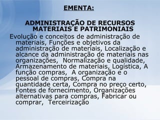 EMENTA:   ADMINISTRAÇÃO DE RECURSOS MATERIAIS E PATRIMONIAIS Evolução e conceitos de administração de materiais, Funções e objetivos da administração de materiais, Localização e alcance da administração de materiais nas organizações,  Normalização e qualidade, Armazenamento de materiais, Logística, A função compras,  A organização e o pessoal de compras, Compra na quantidade certa, Compra no preço certo,  Fontes de fornecimento, Organizações alternativas para compras, Fabricar ou comprar,  Terceirização  