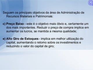 Seguem os principais objetivos da área de Administração de Recursos Materiais e Patrimoniais: Preço Baixo  - este é o objetivo mais óbvio e, certamente um dos mais importantes. Reduzir o preço de compra implica em aumentar os lucros, se mantida a mesma qualidade; Alto Giro de Estoques  - implica em melhor utilização do capital, aumentando o retorno sobre os investimentos e reduzindo o valor do capital de giro; Q 