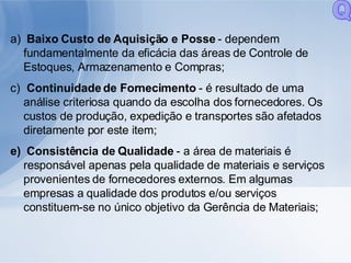 Baixo Custo de Aquisição e Posse  - dependem fundamentalmente da eficácia das áreas de Controle de Estoques, Armazenamento e Compras; Continuidade de Fornecimento  - é resultado de uma análise criteriosa quando da escolha dos fornecedores. Os custos de produção, expedição e transportes são afetados diretamente por este item; Consistência de Qualidade  - a área de materiais é responsável apenas pela qualidade de materiais e serviços provenientes de fornecedores externos. Em algumas empresas a qualidade dos produtos e/ou serviços constituem-se no único objetivo da Gerência de Materiais; Q 