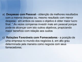 Despesas com Pessoal  - obtenção de melhores resultados com a mesma despesa ou, mesmo resultado com menor despesa - em ambos os casos o objetivo é obter maior lucro final. “ As vezes compensa investir mais em pessoal porque pode-se alcançar com isto outros objetivos, propiciando maior benefício com relação aos custos Relações Favoráveis com Fornecedores  - a posição de uma empresa no mundo dos negócios é, em alto grau determinada pela maneira como negocia com seus fornecedores; 