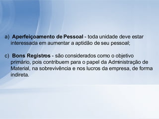 Aperfeiçoamento de Pessoal  - toda unidade deve estar interessada em aumentar a aptidão de seu pessoal; Bons Registros  - são considerados como o objetivo primário, pois contribuem para o papel da Administração de Material, na sobrevivência e nos lucros da empresa, de forma indireta. 