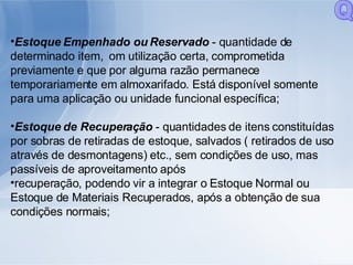 Estoque Empenhado ou Reservado  - quantidade de determinado item,  om utilização certa, comprometida previamente e que por alguma razão permanece temporariamente em almoxarifado. Está disponível somente para uma aplicação ou unidade funcional específica; Estoque de Recuperação  - quantidades de itens constituídas por sobras de retiradas de estoque, salvados ( retirados de uso através de desmontagens) etc., sem condições de uso, mas passíveis de aproveitamento após recuperação, podendo vir a integrar o Estoque Normal ou Estoque de Materiais Recuperados, após a obtenção de sua condições normais; Q 