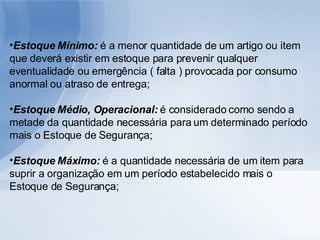 Estoque Mínimo:  é a menor quantidade de um artigo ou item que deverá existir em estoque para prevenir qualquer eventualidade ou emergência ( falta ) provocada por consumo anormal ou atraso de entrega; Estoque Médio, Operacional:  é considerado como sendo a metade da quantidade necessária para um determinado período mais o Estoque de Segurança; Estoque Máximo:  é a quantidade necessária de um item para suprir a organização em um período estabelecido mais o Estoque de Segurança; 
