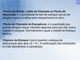 Ponto de Pedido, Limite de Chamada ou Ponto de Reposição:  é a quantidade de item de estoque que ao ser atingida requer a análise para ressuprimento do item;  Ponto de Chamada de Emergência : é a quantidade que quando atingida requer medidas especiais para que não ocorra ruptura no estoque. Normalmente é igual a metade do Estoque Mínimo; Ruptura de Estoque:  ocorre quando o estoque de determinado item zera ( E = 0 ). A continuação das solicitações e o não atendimento a caracteriza; Q 