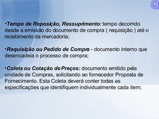 Tempo de Reposição, Ressuprimento:  tempo decorrido desde a emissão do documento de compra ( requisição ) até o recebimento da mercadoria; Requisição ou Pedido de Compra  - documento interno que desencadeia o processo de compra; Coleta ou Cotação de Preços:  documento emitido pela unidade de Compras, solicitando ao fornecedor Proposta de Fornecimento. Esta Coleta deverá conter todas as especificações que identifiquem individualmente cada item; Q 