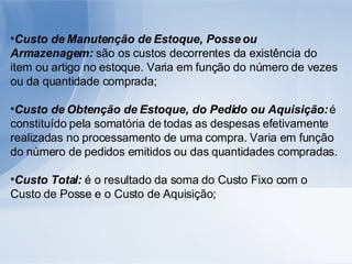 Custo de Manutenção de Estoque, Posse ou Armazenagem:  são os custos decorrentes da existência do item ou artigo no estoque. Varia em função do número de vezes ou da quantidade comprada; Custo de Obtenção de Estoque, do Pedido ou Aquisição:  é constituído pela somatória de todas as despesas efetivamente realizadas no processamento de uma compra. Varia em função do número de pedidos emitidos ou das quantidades compradas. Custo Total:  é o resultado da soma do Custo Fixo com o Custo de Posse e o Custo de Aquisição; 