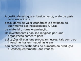 A gestão de estoque é, basicamente, o ato de gerir  recursos ociosos possuidores de valor econômico e destinado ao suprimento das necessidades futuras de material , numa organização. Os investimentos não são dirigidos por uma organização somente para aplicações diretas que produzam lucros, tais como os investimentos em máquinas e em equipamentos destinados ao aumento da produção e, conseqüentemente, das vendas. 