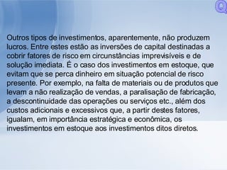 Outros tipos de investimentos, aparentemente, não produzem lucros. Entre estes estão as inversões de capital destinadas a cobrir fatores de risco em circunstâncias imprevisíveis e de solução imediata. É o caso dos investimentos em estoque, que evitam que se perca dinheiro em situação potencial de risco presente. Por exemplo, na falta de materiais ou de produtos que levam a não realização de vendas, a paralisação de fabricação, a descontinuidade das operações ou serviços etc., além dos custos adicionais e excessivos que, a partir destes fatores, igualam, em importância estratégica e econômica, os investimentos em estoque aos investimentos ditos diretos. Q 