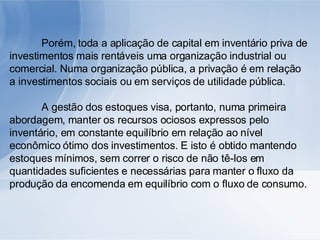Porém, toda a aplicação de capital em inventário priva de investimentos mais rentáveis uma organização industrial ou comercial. Numa organização pública, a privação é em relação a investimentos sociais ou em serviços de utilidade pública. A gestão dos estoques visa, portanto, numa primeira abordagem, manter os recursos ociosos expressos pelo inventário, em constante equilíbrio em relação ao nível econômico ótimo dos investimentos. E isto é obtido mantendo estoques mínimos, sem correr o risco de não tê-los em quantidades suficientes e necessárias para manter o fluxo da produção da encomenda em equilíbrio com o fluxo de consumo. 