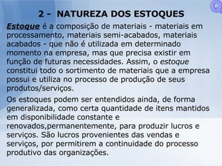 2 -  NATUREZA DOS ESTOQUES Estoque   é a composição de materiais - materiais em processamento, materiais semi-acabados, materiais acabados - que não é utilizada em determinado momento na empresa, mas que precisa existir em função de futuras necessidades. Assim, o  estoque constitui todo o sortimento de materiais que a empresa possui e utiliza no processo de produção de seus produtos/serviços. Os estoques podem ser entendidos ainda, de forma generalizada, como certa quantidade de itens mantidos em disponibilidade constante e renovados,permanentemente, para produzir lucros e serviços. São lucros provenientes das vendas e serviços, por permitirem a continuidade do processo produtivo das organizações. Q 