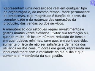 Representam uma necessidade real em qualquer tipo de organização e, ao mesmo tempo, fonte permanente de problemas, cuja magnitude é função do porte, da complexidade e da natureza das operações da produção, das vendas ou dos serviços. A manutenção dos estoques requer investimentos e gastos muitas vezes elevados. Evitar sua formação ou, quando muito, tê-los em número reduzido de itens e em quantidades mínimas, sem que, em contrapartida, aumente o risco de não ser satisfeita a demanda dos usuários ou dos consumidores em geral, representa um ideal conflitante com a realidade do dia-a-dia e que aumenta a importância da sua gestão. Q 
