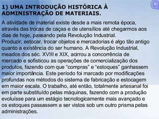 1) UMA INTRODUÇÃO HISTÓRICA À ADMINISTRAÇÃO DE MATERIAIS. A atividade de material existe desde a mais remota época, através das trocas de caças e de utensílios até chegarmos aos dias de hoje, passando pela Revolução Industrial.  Produzir, estocar, trocar objetos e mercadorias é algo tão antigo quanto a existência do ser humano. A Revolução Industrial, meados dos séc. XVIII e XIX, acirrou a concorrência de mercado e sofisticou as operações de comercialização dos produtos, fazendo com que “compras” e “estoques” ganhassem maior importância. Este período foi marcado por modificações profundas nos métodos do sistema de fabricação e estocagem em maior escala. O trabalho, até então, totalmente artesanal foi em parte substituído pelas máquinas, fazendo com a produção evoluísse para um estágio tecnologicamente mais avançado e os estoques passassem a ser vistos sob um outro prisma pelas administrações.  Q 