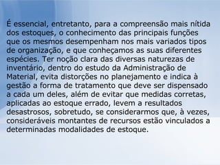É essencial, entretanto, para a compreensão mais nítida dos estoques, o conhecimento das principais funções que os mesmos desempenham nos mais variados tipos de organização, e que conheçamos as suas diferentes espécies. Ter noção clara das diversas naturezas de inventário, dentro do estudo da Administração de Material, evita distorções no planejamento e indica à gestão a forma de tratamento que deve ser dispensado a cada um deles, além de evitar que medidas corretas, aplicadas ao estoque errado, levem a resultados desastrosos, sobretudo, se considerarmos que, à vezes, consideráveis montantes de recursos estão vinculados a determinadas modalidades de estoque. 