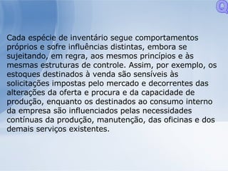 Cada espécie de inventário segue comportamentos próprios e sofre influências distintas, embora se sujeitando, em regra, aos mesmos princípios e às mesmas estruturas de controle. Assim, por exemplo, os estoques destinados à venda são sensíveis às solicitações impostas pelo mercado e decorrentes das alterações da oferta e procura e da capacidade de produção, enquanto os destinados ao consumo interno da empresa são influenciados pelas necessidades contínuas da produção, manutenção, das oficinas e dos demais serviços existentes. Q 