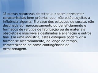 Já outras naturezas de estoque podem apresentar características bem próprias que, não estão sujeitas a influência alguma. É o caso dos estoques de sucata, não destinada ao reprocessamento ou beneficiamento e formados de refugos de fabricação ou de materiais obsoletos e inservíveis destinados à alienação e outros fins. Em uma indústria, estes estoques podem vir a formar-se aleatoriamente, ao longo do tempo, caracterizando-se como contingências de Armazenagem. 