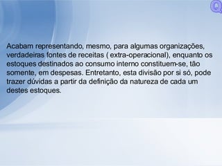 Acabam representando, mesmo, para algumas organizações, verdadeiras fontes de receitas ( extra-operacional), enquanto os estoques destinados ao consumo interno constituem-se, tão somente, em despesas. Entretanto, esta divisão por si só, pode trazer dúvidas a partir da definição da natureza de cada um destes estoques.  Q 