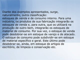 Diante dos exemplos apresentados, surge, naturalmente, outra classificação: estoques de venda e de consumo interno. Para uma indústria, os produtos de sua fabricação integrarão os estoques de venda e, para outra, que os utilizará na produção de outro bem, integrarão os estoques de material de consumo. Por sua vez, o estoque de venda pode desdobrar-se em estoque de varejo e de atacado. O estoque de consumo pode subdividir-se em estoque de material específico e geral. Este último pode desdobrar-se, ainda, em estoque de artigos de escritório, de limpeza e conservação etc. 