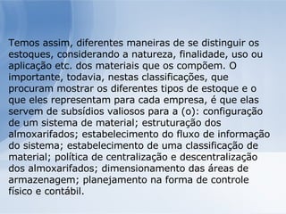 Temos assim, diferentes maneiras de se distinguir os estoques, considerando a natureza, finalidade, uso ou aplicação etc. dos materiais que os compõem. O  importante, todavia, nestas classificações, que procuram mostrar os diferentes tipos de estoque e o que eles representam para cada empresa, é que elas servem de subsídios valiosos para a (o): configuração de um sistema de material; estruturação dos almoxarifados; estabelecimento do fluxo de informação do sistema; estabelecimento de uma classificação de material; política de centralização e descentralização dos almoxarifados; dimensionamento das áreas de armazenagem; planejamento na forma de controle físico e contábil. 