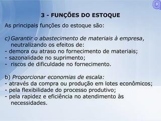 3 - FUNÇÕES DO ESTOQUE As principais funções do estoque são: Garantir o abastecimento de materiais à empresa , neutralizando os efeitos de: - demora ou atraso no fornecimento de materiais; - sazonalidade no suprimento; riscos de dificuldade no fornecimento. b)  Proporcionar economias de escala: - através da compra ou produção em lotes econômicos; - pela flexibilidade do processo produtivo; - pela rapidez e eficiência no atendimento às necessidades. Q 
